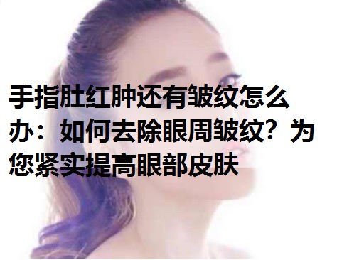 手指肚红肿还有皱纹怎么办：如何去除眼周皱纹？为您紧实提高眼部皮肤